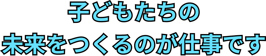 子どもたちの未来をつくるのが仕事です