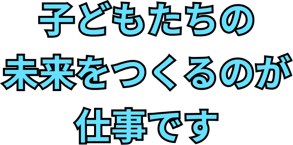 子どもたちの未来をつくるのが仕事です